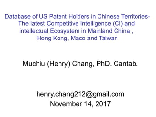 Muchiu (Henry) Chang, PhD. Cantab.
henry.chang212@gmail.com
November 14, 2017
Database of US Patent Holders in Chinese Territories-
The latest Competitive Intelligence (CI) and
intellectual Ecosystem in Mainland China ,
Hong Kong, Maco and Taiwan
 