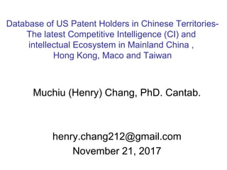 Muchiu (Henry) Chang, PhD. Cantab.
henry.chang212@gmail.com
November 21, 2017
Database of US Patent Holders in Chinese Territories-
The latest Competitive Intelligence (CI) and
intellectual Ecosystem in Mainland China ,
Hong Kong, Maco and Taiwan
 