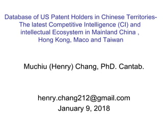 Muchiu (Henry) Chang, PhD. Cantab.
henry.chang212@gmail.com
January 9, 2018
Database of US Patent Holders in Chinese Territories-
The latest Competitive Intelligence (CI) and
intellectual Ecosystem in Mainland China ,
Hong Kong, Maco and Taiwan
 