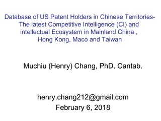 Muchiu (Henry) Chang, PhD. Cantab.
henry.chang212@gmail.com
February 6, 2018
Database of US Patent Holders in Chinese Territories-
The latest Competitive Intelligence (CI) and
intellectual Ecosystem in Mainland China ,
Hong Kong, Maco and Taiwan
 