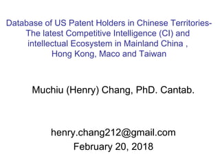 Muchiu (Henry) Chang, PhD. Cantab.
henry.chang212@gmail.com
February 20, 2018
Database of US Patent Holders in Chinese Territories-
The latest Competitive Intelligence (CI) and
intellectual Ecosystem in Mainland China ,
Hong Kong, Maco and Taiwan
 