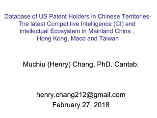 Muchiu (Henry) Chang, PhD. Cantab.
henry.chang212@gmail.com
February 27, 2018
Database of US Patent Holders in Chinese Territories-
The latest Competitive Intelligence (CI) and
intellectual Ecosystem in Mainland China ,
Hong Kong, Maco and Taiwan
 