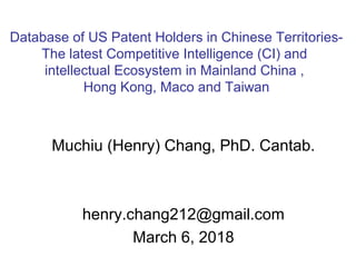 Muchiu (Henry) Chang, PhD. Cantab.
henry.chang212@gmail.com
March 6, 2018
Database of US Patent Holders in Chinese Territories-
The latest Competitive Intelligence (CI) and
intellectual Ecosystem in Mainland China ,
Hong Kong, Maco and Taiwan
 