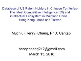 Muchiu (Henry) Chang, PhD. Cantab.
henry.chang212@gmail.com
March 13, 2018
Database of US Patent Holders in Chinese Territories-
The latest Competitive Intelligence (CI) and
intellectual Ecosystem in Mainland China ,
Hong Kong, Maco and Taiwan
 