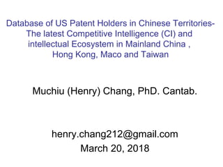 Muchiu (Henry) Chang, PhD. Cantab.
henry.chang212@gmail.com
March 20, 2018
Database of US Patent Holders in Chinese Territories-
The latest Competitive Intelligence (CI) and
intellectual Ecosystem in Mainland China ,
Hong Kong, Maco and Taiwan
 