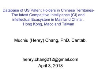 Muchiu (Henry) Chang, PhD. Cantab.
henry.chang212@gmail.com
April 3, 2018
Database of US Patent Holders in Chinese Territories-
The latest Competitive Intelligence (CI) and
intellectual Ecosystem in Mainland China ,
Hong Kong, Maco and Taiwan
 