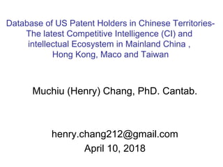 Muchiu (Henry) Chang, PhD. Cantab.
henry.chang212@gmail.com
April 10, 2018
Database of US Patent Holders in Chinese Territories-
The latest Competitive Intelligence (CI) and
intellectual Ecosystem in Mainland China ,
Hong Kong, Maco and Taiwan
 