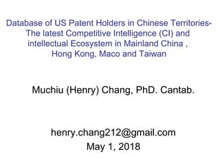 Muchiu (Henry) Chang, PhD. Cantab.
henry.chang212@gmail.com
May 1, 2018
Database of US Patent Holders in Chinese Territories-
The latest Competitive Intelligence (CI) and
intellectual Ecosystem in Mainland China ,
Hong Kong, Maco and Taiwan
 