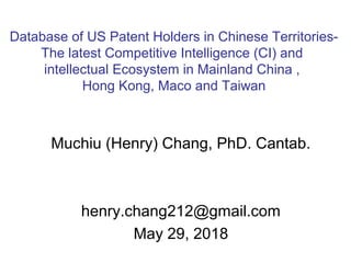 Muchiu (Henry) Chang, PhD. Cantab.
henry.chang212@gmail.com
May 29, 2018
Database of US Patent Holders in Chinese Territories-
The latest Competitive Intelligence (CI) and
intellectual Ecosystem in Mainland China ,
Hong Kong, Maco and Taiwan
 