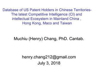 Muchiu (Henry) Chang, PhD. Cantab.
henry.chang212@gmail.com
July 3, 2018
Database of US Patent Holders in Chinese Territories-
The latest Competitive Intelligence (CI) and
intellectual Ecosystem in Mainland China ,
Hong Kong, Maco and Taiwan
 