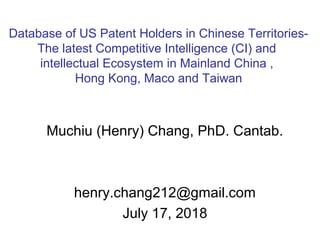 Muchiu (Henry) Chang, PhD. Cantab.
henry.chang212@gmail.com
July 17, 2018
Database of US Patent Holders in Chinese Territories-
The latest Competitive Intelligence (CI) and
intellectual Ecosystem in Mainland China ,
Hong Kong, Maco and Taiwan
 