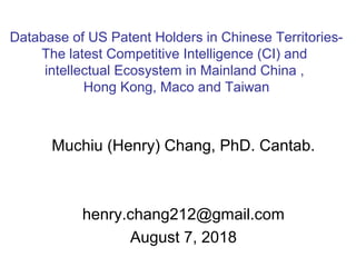 Muchiu (Henry) Chang, PhD. Cantab.
henry.chang212@gmail.com
August 7, 2018
Database of US Patent Holders in Chinese Territories-
The latest Competitive Intelligence (CI) and
intellectual Ecosystem in Mainland China ,
Hong Kong, Maco and Taiwan
 