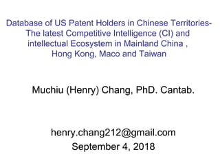 Muchiu (Henry) Chang, PhD. Cantab.
henry.chang212@gmail.com
September 4, 2018
Database of US Patent Holders in Chinese Territories-
The latest Competitive Intelligence (CI) and
intellectual Ecosystem in Mainland China ,
Hong Kong, Maco and Taiwan
 
