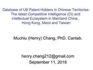 Muchiu (Henry) Chang, PhD. Cantab.
henry.chang212@gmail.com
September 11, 2018
Database of US Patent Holders in Chinese Territories-
The latest Competitive Intelligence (CI) and
intellectual Ecosystem in Mainland China ,
Hong Kong, Maco and Taiwan
 