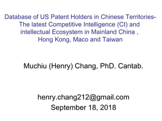 Muchiu (Henry) Chang, PhD. Cantab.
henry.chang212@gmail.com
September 18, 2018
Database of US Patent Holders in Chinese Territories-
The latest Competitive Intelligence (CI) and
intellectual Ecosystem in Mainland China ,
Hong Kong, Maco and Taiwan
 