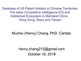 Muchiu (Henry) Chang, PhD. Cantab.
henry.chang212@gmail.com
October 16, 2018
Database of US Patent Holders in Chinese Territories-
The latest Competitive Intelligence (CI) and
intellectual Ecosystem in Mainland China ,
Hong Kong, Maco and Taiwan
 