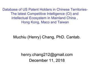 Muchiu (Henry) Chang, PhD. Cantab.
henry.chang212@gmail.com
December 11, 2018
Database of US Patent Holders in Chinese Territories-
The latest Competitive Intelligence (CI) and
intellectual Ecosystem in Mainland China ,
Hong Kong, Maco and Taiwan
 