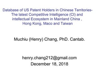 Muchiu (Henry) Chang, PhD. Cantab.
henry.chang212@gmail.com
December 18, 2018
Database of US Patent Holders in Chinese Territories-
The latest Competitive Intelligence (CI) and
intellectual Ecosystem in Mainland China ,
Hong Kong, Maco and Taiwan
 