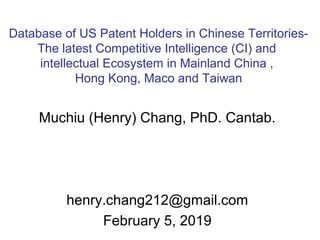 Database of US Patent Holders in Chinese Territories-
The latest Competitive Intelligence (CI) and
intellectual Ecosystem in Mainland China ,
Hong Kong, Maco and Taiwan
Muchiu (Henry) Chang, PhD. Cantab.
henry.chang212@gmail.com
February 5, 2019
 
