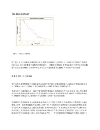  




	
  

               圖九： 存活分析模型

	
  	
  	
  	
  	
  	
  	
  	
  

除了以上所列出的數種數據挖掘技術外,	
  還有其他幾種可以使用的,	
  但上面列出的是現時行業最常
用的方法,	
  你已可於數據中蒐集你所需的資料.	
  一旦數據被挖掘後,	
  商業智能解決方案可以告訴你數
據中正在發生什麼事,	
  而預測分析程式可以分析當前和歷史的趨勢,	
  對未來事件作出預測.	
  	
  

	
  

預測性分析: 可行動智能



客戶分析由單單根據盈利去報告顧客行為和將客戶細分演變成預測盈利, 改善這些預測 (因當中包
括了新數據), 能以針對特定目標的推廣優惠和市場營銷活動去操蹤顧客行為.

預測分析可以圖表顯示出一個客戶隨著時間的價值以及預期該客戶的行為. 從這個分析, 博彩運營
商可以向數據庫內的顧客推出一些非常具體的, 如激光般聚焦的營銷活動. 通過整合整個娛樂場內
的各種顧客輕觸式系統, 運營商可為每位顧客以創建一個完整的視圖.
	
  	
  	
  

預測模型從娛樂場貴賓卡中收集數據,	
  能為客人定下預算和日曆.	
  在這個過程中計算其預計終身的
價值.	
  	
  如果一個娛樂場顧客的投注額比平時下降,	
  有可能是因為他們那個月沒有到訪娛樂場,	
  娛樂
場可以以郵件或通過電話去提供免費餐飲,	
  表演門票或積分.	
  	
  如果沒有這些客戶的分析,	
  博彩運營
商沒可能注意到這些極為輕微,	
  幾乎難以察覺的顧客行為變化所能預示著的問題.	
  	
  例如,	
  一位長期
顧客決定將所有會員積分提出,	
  或許是因為他們對上一次到訪娛樂場的經驗感到不滿意.	
  	
  預測性分
 