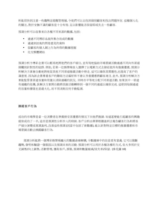 析能很快到注意一些趨勢並提醒管理層,	
  令他們可以去找到個別顧客和找出問題所在.	
  這種個人化
的關注,	
  對於安撫不滿的顧客是十分有效.	
  足以影響能否保留抑或失去一些顧客.	
  

預測分析可以收集來自各種不同來源的數據,	
  包括:	
  

   •   通過不同博彩系統所集合而成的數據	
  
   •   通過到訪後的問卷意見的資料	
  
   •   從顧客的個人網上行為所得的數據挖掘	
  
   •   社交媒體網站	
  
       	
  

預測分析令博彩企業可以輕易地將他們的客戶細分,	
  並有效地協助市場營銷活動通過不同向外渠道
接觸到針對性的組群.	
  例如,	
  若果一位娛樂場客人選擇了以電郵方式去接收他所有推廣優惠, 預測分
析解決方案會自動地將他從其他不同渠道推廣活動中移走. 這可以確保其貫徹性,也提高了客戶的
滿意度. 因為該企業尊重客戶的聯絡方法偏好和不會以多重優惠將顧客淹沒. 此外, 預測分析解決方
案能監管著渠道容量和用量以消除過載的狀況, 同時亦平等地分配不同渠道活動. 如果其中一渠道
有過載的危機, 該解決方案將自動將其餘活動轉移到一個不同的通道以確保完成. 這使到每個通道
的容量和價值也是最大化, 而不用消耗任何手動監測. 	
  




操縱客戶行為


成功的市場學是當一位消費者在準備接受某優惠的情況下向他們推銷.	
  知道甚麽能引起顧客的興趣
就如成功了一半,	
  這亦是預測性分析步入的時候.	
  客戶分析由單單根據盈利去報告顧客行為和將客
戶細分演變成預測盈利,	
  改善這些預測	
  (因當中包括了新數據),	
  能以針對特定目標的推廣優惠和市
場營銷活動去操蹤顧客行為.	
  


	
  	
  	
  	
  	
  	
  	
  	
  預測分析能將一個博彩娛樂場龐大的數據倉庫解構,	
  令數據庫中的信息更有意義.	
  它可以推斷
趨勢,	
  發明和驗證一個假設以及預測未來的活動.	
  預測分析可以用於各種各樣的方式,	
  但大多用於交
叉銷售/向上銷售,	
  活動管理,	
  獲取客戶,	
  預算,	
  預測和數量縮減/流失率/保留.	
  	
  (參見圖 10)	
  
 