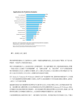 

 圖十: 預測性分析之應用

 	
  

博彩娛樂場營運商以交叉銷售和向上銷售一些顧客感興趣的產品,	
  從而加強客戶關係.	
  而不是向他
們提供一些他們大多會拒絕的產品.	
  	
  

預計分析能讓客服中心人員當收到客人來電時提供一些合適的優惠.	
  相反,	
  電話推銷員能細心聆聽
一些能引起客人反應如	
  “百家樂錦標賽” 或 “海鮮自助餐” 或 “酒店房間” 的字句來幫助娛樂
場市場營銷部去為客人計劃吸引的優惠. 此外, 自動化的系統如公共資訊機和在博彩樓層的客戶服
務主任能利用預測性分析在與客人接觸時提供最適當的優惠. 	
  	
  

在V. Kumar, R. Venkatesan 和 W.Reinartz (2006)的文章 “知道銷售什麼, 甚麽時候和賣給誰”中, 作者展
示了如何通過簡單地理解和調整行為模式, 他們可以提高優惠命中率和促銷活動給消費者, 這對收
入產生了立竿見影的影響.

通過運用建基於諾貝爾獲獎的經濟學家丹尼爾·麥克法登上的統計模型, 研究人員準確地預測不僅
是一個具體的個人購買習慣, 而且是準確度達 80％的特定購買時間 (Venkatesan 和 W.Reinartz 2006).
在某顧客在他或她準備好接受推銷的一刻向他推廣的潛在價值是對雙向也是有利的; 推廣人員不會
將時間浪費於沒有興趣的消費者身上, 但卻會對有興趣利用優惠的客人進行推廣.

只當預測模型真正被使用和引發了一個行動時才是有用的. 利用基於統計的有效細分方法, 不僅以
 