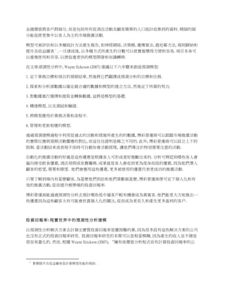 金錢價值將客戶群細分, 而是包括所有從酒店活動及顧客簡單的人口統計收集到的資料. 精細的細
分能促使更集中以客人為主的市場推廣活動.

模型可被評估和以多種統計方法產生報告, 如神經網絡, 決策樹, 遺傳算法, 最近鄰方法, 規則歸納和
                                                                                                                                   1
提升及收益圖表 . 一旦建成後, 以多種方式所產生的分數可以使實施變得方便和容易. 項目本身可
以重複使用和共享, 以便促進更快的模型開發和知識轉移.

在文章預測性分析中, Wayne Eckeson (2007) 建議以下六步驟來創造預測模型:

1. 定下業務目標和項目的預期結果, 然後將它們翻譯成預測分析的目標和任務.

2. 探索和分析源數據以確定最合適的數據和模型的建立方法, 然後定下所需的努力.

3. 對數據進行選擇和提取並轉換數據, 這將是模型的基礎.

4. 構建模型, 以及測試和驗證.

5. 將模型應用於業務決策和流程中.

6. 管理和更新相應的模型.

通過預測建模過程中利用從過去的活動和措施所產生的的數據,	
  博彩營運商可以跟蹤市場推廣活動
的實際反應與預期活動響應的對比,	
  而這往往證明是極之不同的.	
  此外,	
  博彩營運商可以設立上下的
限制.	
  當活動結束或表現不佳時可自動知會活動經理,	
  	
  讓他們專注於特別需要注意的活動.	
  	
  

自動化的推廣活動的好處是這些優惠是根據客人可形成喜好推斷出來的.	
  分析可辨認到哪些客人會
偏向接受飲食優惠,	
  酒店房間或免費籌碼.	
  成果就是客人會收到更為度身而設的優惠,	
  因為他們潛入
顧客的慾望,	
  需要和期望.	
  	
  他們會應用這些優惠,	
  更多被使用的優惠代表更成功的推廣活動.	
  

只要了解到場內有甚麽顧客,	
  為甚麽他們到訪和他們喜歡做甚麽,	
  博彩營運商便可定下個人化和有
效的推廣活動,	
  從而提升娛樂場的投資回報率.	
                                                                                                                                                                                                                         	
  

博彩營運商能通過預測性分析去預計哪些低中層客戶較有機會成為貴賓客.	
  他們能更大方地推出一
些優惠因為這些顧客大有可能會欣賞個人化的關注,	
  從而成為更長久和產生更多盈利的客戶.	
  	
  

	
  

投 資 回 報 率 :	
  現 實 世 界 中 的 預 測 性 分 析 建 模 	
  

以預測性分析解決方案去計算出實質投資回報率是蠻困難的事, 因為很多設有這些解決方案的公司
也沒有正式的投資回報率研究. 投資回報率研究的本質可以是相當模糊, 因為產生的收入並不總是
很容易量化的. 然而, 根據 Wayne Erickson (2007), “擁有高價值分析程式而有計算投資回報率的公



	
  	
  	
  	
  	
  	
  	
  	
  	
  	
  	
  	
  	
  	
  	
  	
  	
  	
  	
  	
  	
  	
  	
  	
  	
  	
  	
  	
  	
  	
  	
  	
  	
  	
  	
  	
  	
  	
  	
  	
   	
  	
  	
  	
  	
  	
  	
  	
  	
  	
  	
  	
  	
  	
  	
  	
  	
  	
  	
  	
  
               1
                             累積提升及收益圖表是計算模型性能的視助.
 