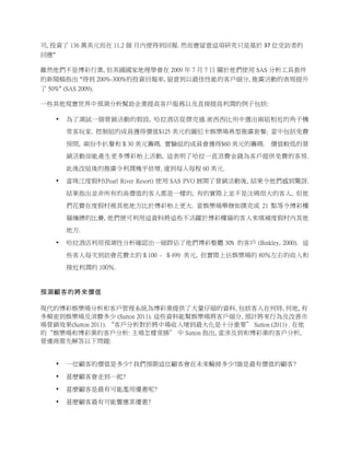 司, 投資了 136 萬美元而在 11.2 個 月內便得到回報.	
  然而應留意這項研究只是基於 37 位受訪者的
回應”	
  

雖然他們不是博彩行業, 但美國國家地理學會在 2009 年 7 月 7 日 關於他們使用 SAS 分析工具套件
的新聞稿指出 “得到 200%-300%的投資回報率, 留意到以最佳性能的客戶細分, 推廣活動的表現提升
了 50%” (SAS 2009).	
  	
  

一些其他現實世界中預測分析幫助企業提高客戶服務以及直接提高利潤的例子包括:

       •    為了測試一個營銷活動的假設, 哈拉酒店從傑克遜.密西西比州中選出兩組相近的角子機
            常客玩家. 控制組的成員獲得價值$125 美元的圖尼卡娛樂場典型推廣套餐; 當中包括免費

            房間, 兩份牛扒餐和＄30 美元籌碼. 實驗組的成員會獲得$60 美元的籌碼.         價值較低的營
            銷活動卻能產生更多博彩枱上活動, 這表明了哈拉一直浪費金錢為客戶提供免費的客房.
            此後改組後的推廣令利潤幾乎倍增, 達到每人每程 60 美元.

       •    當珠江度假村(Pearl River Resort) 使用 SAS PVO 展開了營銷活動後, 結果令他們感到驚訝.

            結果指出並非所有的高價值的客人都是一樣的, 有的實際上並不是注碼很大的客人, 但他
            們花費在度假村裡其他地方比於博彩枱上更大. 當娛樂場舉辦如撲克或 21 點等令博彩樓
            層擁擠的比賽, 他們便可利用這資料將這些不活躍於博彩樓層的客人來填補度假村內其他
            地方.

       •    哈拉酒店利用預測性分析確認出一細群佔了他們博彩整體 30﹪的客戶 (Binkley, 2000). 這

            些客人每次到訪會花費太約＄100 - ＄499 美元, 但實際上佔娛樂場的 80％左右的收入和
            接近利潤的 100％.


預測顧客的將來價值

現代的博彩娛樂場分析和客戶管理系統為博彩業提供了大量仔細的資料, 包括客人在何時, 何地, 有
多頻密到娛樂場及消費多少 (Sutton 2011). 這些資料能幫娛樂場將客戶細分, 預計將來行為及改善市
場營銷效果(Sutton 2011). “客戶分析對於將中場收入增到最大化是十分重要” Sutton (2011) . 在他
的“娛樂場和博彩業的客戶分析: 主場怎樣常勝” 中 Sutton 指出, 當涉及到和博彩業的客戶分析,
營運商需先解答以下問題:
	
  

       •    一位顧客的價值是多少? 我們預期這位顧客會在未來輸掉多少?誰是最有價值的顧客?

       •    甚麽顧客會走到一起?

       •    甚麽顧客是最有可能濫用優惠呢?

       •    甚麽顧客最有可能響應某優惠?
 