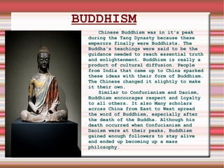 BUDDHISM Chinese Buddhism was in it's peak during the Tang Dynasty because these emperors finally were Buddhists. The Buddha's teachings were said to be the guidance needed to reach essential truth and enlightenment. Buddhism is really a product of cultural diffusion. People from India that came up to China sparked these ideas with their form of Buddhism. The Chinese changed it slightly to make it their own. Similar to Confucianism and Daoism, Buddhism encourages respect and loyalty to all others. It also Many scholars across China from East to West spread the word of Buddhism, especially after the death of the Buddha. Although his death occurred when Confucianism and Daoism were at their peaks, Buddhism gained enough followers to stay alive and ended up becoming up a mass philosophy.     