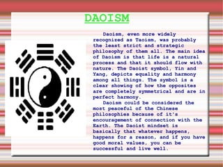 DAOISM Daoism, even more widely recognized as Taoism, was probably the least strict and strategic philosophy of them all. The main idea of Daoism is that life is a natural process and that it should flow with nature. The Daoist symbol, Yin and Yang, depicts equality and harmony among all things. The symbol is a clear showing of how the opposites are completely symmetrical and are in perfect harmony.  Daoism could be considered the most peaceful of the Chinese philosophies because of it's encouragement of connection with the Earth. The Daoist mindset is basically that whatever happens, happens for a reason, and if you have good moral values, you can be successful and live well.  