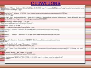 CITATIONS Zenta, Zelani. "Chinese Buddhism". China Highlights. 11/20/2008 <http://www.chinahighlights.com/image/attraction/luoyang/white-horse-temple/white-horse-temple-3.jpg>.  "Buddhism Answers". Answers. 11/20/2008 <http://content.answers.com/main/content/wp/en/thumb/a/a3/250px-Mahayanabuddha.jpg>.  Lusthaus, Dan (1998). Buddhist philosophy, Chinese. In E. Craig (Ed.),  Routledge Encyclopedia of Philosophy . London: Routledge. Retrieved November 20, 2008, from <http://www.rep.routledge.com/article/G002SECT6>. "Daoism Archives ". Jaded Dragon . 11/20/2008 <http://www.jadedragon.com/archives/june98/tao.gif>.   "Past Images". Logoi. 11/20/2008 <http://www.logoi.com/pastimages/img/confucius_5.jpg>. "Yuan Dynasty ". Chinatown Connection. 11/20/2008 <http://www.chinatownconnection.com/yuan-dynasty.htm>. "Ming Dynasty ". Chinatown Connection. 11/20/2008 <http://www.chinatownconnection.com/ming-dynasty.htm>. "Cowries Collectibles Bulk Images". Pomexport. 11/20/2008 <http://www.pomexport.com/1WordBulk/Cowries.jpg>.  Leach, Paul. "Chinese Coin". Chinese Blog. 11/20/2008 <http://therapeuticreiki.com/blog/wp-content/uploads/2007/12/chinese_coin_paul-leach.jpg>. "Song Dynasty ". Chinatown Connection. 11/20/2008 <http://www.chinatownconnection.com/song-dynasty.htm>. "Ming Dynasty Artifact". BBC [news]. 11/20/2008 <http://news.bbc.co.uk/2/hi/science/nature/7066389.stm>.  "Chinese Architechture". HISTORY CHANNEL. 11/20/2008 <http://www.history.com/encyclopedia.do?articleId=205525>. 