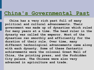 China's Governmental Past   China has a very rich past full of many  political and cultural advancements. Their government was made up of dynasties which ruled for many years at a time. The head ruler in the dynasty was called the emperor. Most of the  dynasties ran smoothly and efficiently for the  duration of their rule. Over time, many  different technological advancements came along with each dynasty. Some of these fantastic  achievements were the colossal Great Wall of  China, the printing press, and the Forbidden  City palace. The Chinese were also very  advanced in agriculture and trade.    