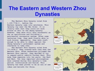 The Eastern and Western Zhou Dynasties The Western Zhou Dynasty ruled from 1,100-771B.C., before the  Eastern dynasty came into existence. This dynasty lay near the Wei River. It is clearly seen that they could not work bronze as well as the Shang Dynasty. However, they were still very successful as far as agriculture and following a patrimonial succession system. After some centuries time, they were finally able to work bronze. Apparently, they were craft enough to be able to rebel against the Shang Dynasty's government system and overthrow to take over.  The Eastern Zhou Dynasty ruled from 771-221B.C. They covered more land than the Western Zhou. After barbarians pillaged the Western Zhou capital, they decided to try to expand and/or rebuild further East. This made them separate into two parts: the East and West. Two very important philosophies were created during this dynasty's time period. Confucianism and Daoism. This dynasty has been proven to be an era of new ideas and beliefs for China.  