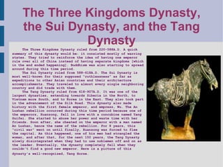 The Three Kingdoms Dynasty, the Sui Dynasty, and the Tang Dynasty The Three Kingdoms Dynasty ruled from 220-588A.D. A quick summary of this dynasty would be: it consisted mostly of warring states. They  tried  to reinforce the idea of having one emperor rule over all of China instead of having separate kingdoms [which in the end ended happening]. Buddhism was also starting to spread around during this time period. The Sui Dynasty ruled from 588-618A.D. The Sui Dynasty is most well-known for their supposed “ruthlessness” as far as expeditions to other Asian countries and their architecture accomplishments. They traveled to almost every single neighboring country and did trade with them.  The Tang Dynasty ruled from 618-907A.D. It was one of the largest dynasties, extending towards Siberia in the North, to Vietnam more South, and to Korea in the East. They also took part in the advancement of the Silk Road. This dynasty also made history with the first female emperor, and empress, Wu. The An Lushan rebellion occurred during this time period because one of the emperors, Xuanzong, fell in love with a concubine named Yang Guifei. She started to abuse her power and waste time with her friends. Soon after, she cheated on the emperor with a man named An Lushan, hence the name of the rebellion. For 8 years, this “civil war” went on until finally, Xuanzong was forced to flee the capital. As this happened, one of his men had strangled the woman, and after that, for the next 150 years, the Tang Dynasty slowly disintegrated when they had to use noblemen off and on as the leader. Eventually, the dynasty completely fell when they couldn't find a good new emperor. Here is a picture of this dynasty's well-recognized, Tang Horse.     
