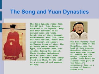 The Song and Yuan Dynasties The Song Dynasty ruled from 960-1279A.D. This dynasty advanced to an imperial army and they elevated on an agricultural and trade level. One of their biggest advancements with food trade was with Vietnam, where each would import and export different types of rice. The printing press, movable type, and compass were also created during tis period. Their farming techniques were so great that some people in modern China today still use them. To the left is a picture of and emperor, Huizong.  The Yuan Dynasty ruled from 1279-1368A.D. The Mongolians were the head of this dynasty. Mongolian officials were appointed instead of Chinese, and the Mongol language was spoken. Even Arabs and Italians were part of the Mongols's government. Here is a picture of Emperor Kublai Khan.   