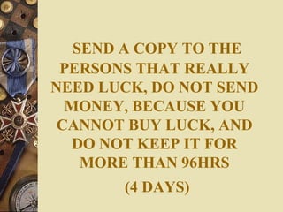 SEND A COPY TO THE PERSONS THAT REALLY NEED LUCK, DO NOT SEND MONEY, BECAUSE YOU CANNOT BUY LUCK, AND DO NOT KEEP IT FOR MORE THAN 96HRS   (4 DAYS) 