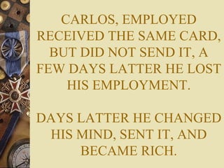 CARLOS, EMPLOYED RECEIVED THE SAME CARD, BUT DID NOT SEND IT, A FEW DAYS LATTER HE LOST HIS EMPLOYMENT. DAYS LATTER HE CHANGED HIS MIND, SENT IT, AND BECAME RICH. 