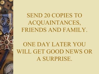 SEND 20 COPIES TO ACQUAINTANCES, FRIENDS AND FAMILY. ONE DAY LATER YOU WILL GET GOOD NEWS OR A SURPRISE. 