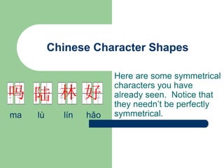 Chinese Character Shapes
Here are some symmetrical
characters you have
already seen. Notice that
they needn’t be perfectly
symmetrical.
好
林
陆
吗
ma lù lín hǎo
 
