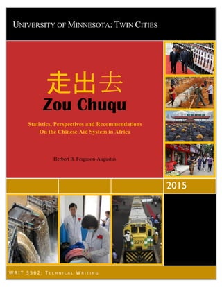 Herbert B. Ferguson-Augustus
UNIVERSITY OF MINNESOTA: TWIN CITIES
2015
W R I T 3 5 6 2 : T E C H N I C A L W R I T I N G
走出去
Zou Chuqu
Statistics, Perspectives and Recommendations
On the Chinese Aid System in Africa
Herbert B. Ferguson-Augustus
 