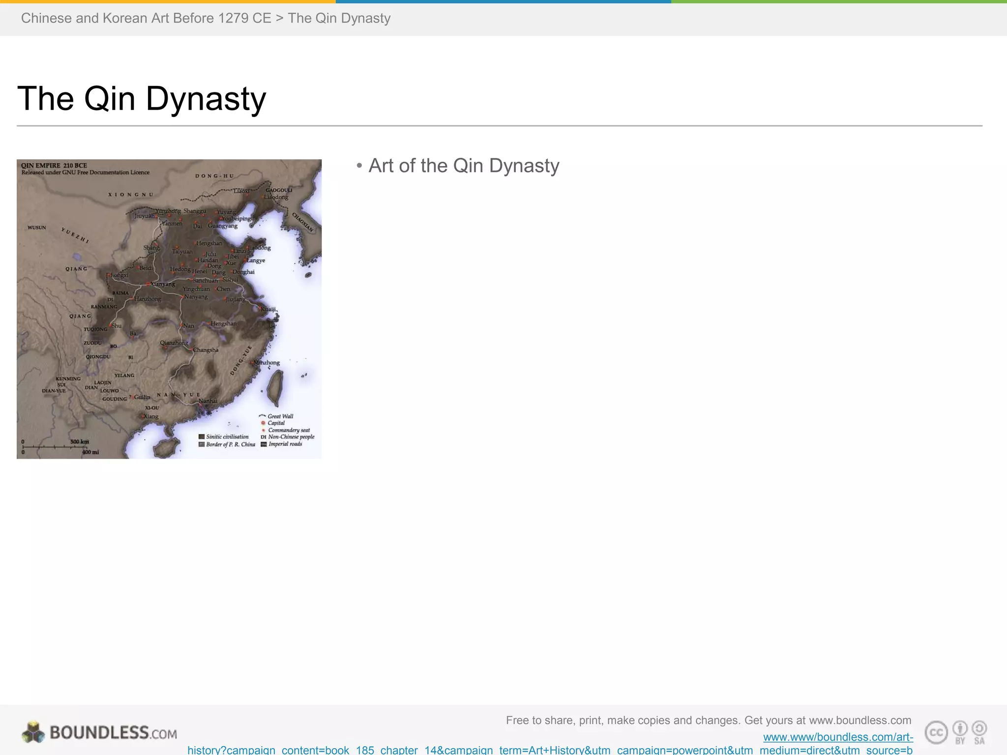 • Art of the Qin Dynasty
The Qin Dynasty
Chinese and Korean Art Before 1279 CE > The Qin Dynasty
Free to share, print, make copies and changes. Get yours at www.boundless.com
www.www/boundless.com/art-
history?campaign_content=book_185_chapter_14&campaign_term=Art+History&utm_campaign=powerpoint&utm_medium=direct&utm_source=b
 