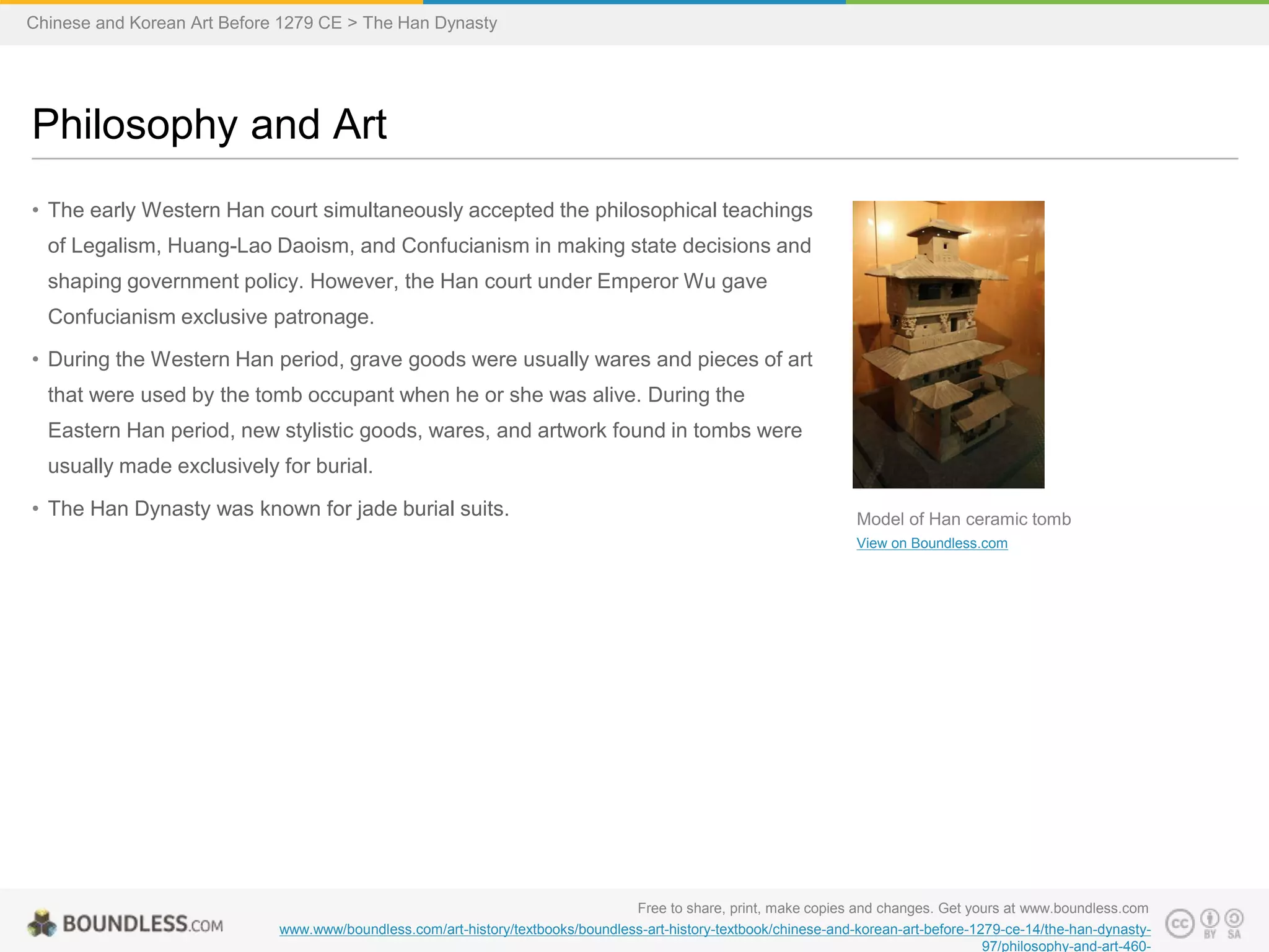 • The early Western Han court simultaneously accepted the philosophical teachings
of Legalism, Huang-Lao Daoism, and Confucianism in making state decisions and
shaping government policy. However, the Han court under Emperor Wu gave
Confucianism exclusive patronage.
• During the Western Han period, grave goods were usually wares and pieces of art
that were used by the tomb occupant when he or she was alive. During the
Eastern Han period, new stylistic goods, wares, and artwork found in tombs were
usually made exclusively for burial.
• The Han Dynasty was known for jade burial suits.
Philosophy and Art
Free to share, print, make copies and changes. Get yours at www.boundless.com
www.www/boundless.com/art-history/textbooks/boundless-art-history-textbook/chinese-and-korean-art-before-1279-ce-14/the-han-dynasty-
97/philosophy-and-art-460-
Model of Han ceramic tomb
View on Boundless.com
Chinese and Korean Art Before 1279 CE > The Han Dynasty
 