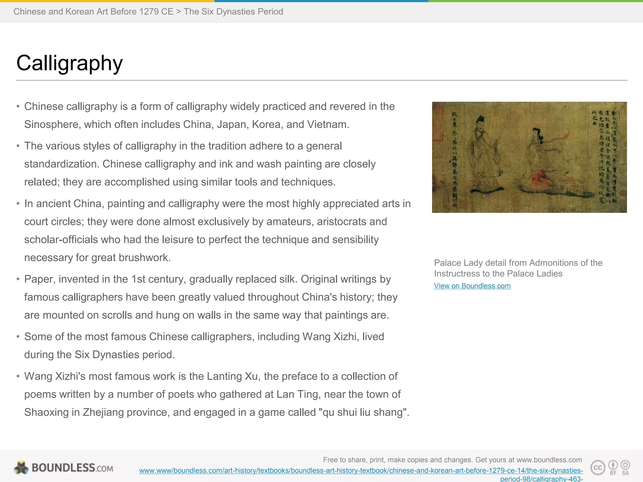 • Chinese calligraphy is a form of calligraphy widely practiced and revered in the
Sinosphere, which often includes China, Japan, Korea, and Vietnam.
• The various styles of calligraphy in the tradition adhere to a general
standardization. Chinese calligraphy and ink and wash painting are closely
related; they are accomplished using similar tools and techniques.
• In ancient China, painting and calligraphy were the most highly appreciated arts in
court circles; they were done almost exclusively by amateurs, aristocrats and
scholar-officials who had the leisure to perfect the technique and sensibility
necessary for great brushwork.
• Paper, invented in the 1st century, gradually replaced silk. Original writings by
famous calligraphers have been greatly valued throughout China's history; they
are mounted on scrolls and hung on walls in the same way that paintings are.
• Some of the most famous Chinese calligraphers, including Wang Xizhi, lived
during the Six Dynasties period.
• Wang Xizhi's most famous work is the Lanting Xu, the preface to a collection of
poems written by a number of poets who gathered at Lan Ting, near the town of
Shaoxing in Zhejiang province, and engaged in a game called "qu shui liu shang".
Calligraphy
Free to share, print, make copies and changes. Get yours at www.boundless.com
www.www/boundless.com/art-history/textbooks/boundless-art-history-textbook/chinese-and-korean-art-before-1279-ce-14/the-six-dynasties-
period-98/calligraphy-463-
Palace Lady detail from Admonitions of the
Instructress to the Palace Ladies
View on Boundless.com
Chinese and Korean Art Before 1279 CE > The Six Dynasties Period
 