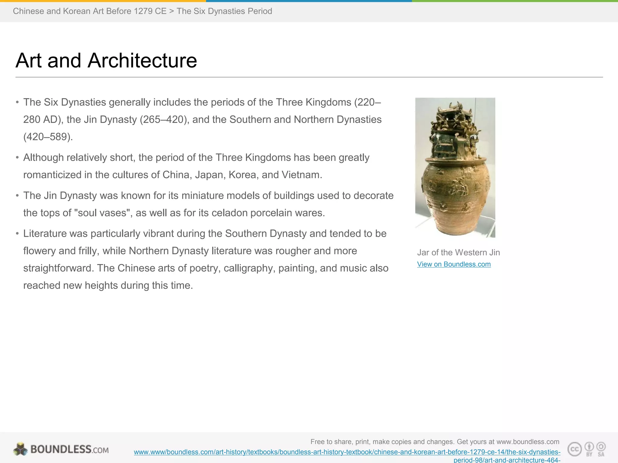 • The Six Dynasties generally includes the periods of the Three Kingdoms (220–
280 AD), the Jin Dynasty (265–420), and the Southern and Northern Dynasties
(420–589).
• Although relatively short, the period of the Three Kingdoms has been greatly
romanticized in the cultures of China, Japan, Korea, and Vietnam.
• The Jin Dynasty was known for its miniature models of buildings used to decorate
the tops of "soul vases", as well as for its celadon porcelain wares.
• Literature was particularly vibrant during the Southern Dynasty and tended to be
flowery and frilly, while Northern Dynasty literature was rougher and more
straightforward. The Chinese arts of poetry, calligraphy, painting, and music also
reached new heights during this time.
Art and Architecture
Free to share, print, make copies and changes. Get yours at www.boundless.com
www.www/boundless.com/art-history/textbooks/boundless-art-history-textbook/chinese-and-korean-art-before-1279-ce-14/the-six-dynasties-
period-98/art-and-architecture-464-
Jar of the Western Jin
View on Boundless.com
Chinese and Korean Art Before 1279 CE > The Six Dynasties Period
 