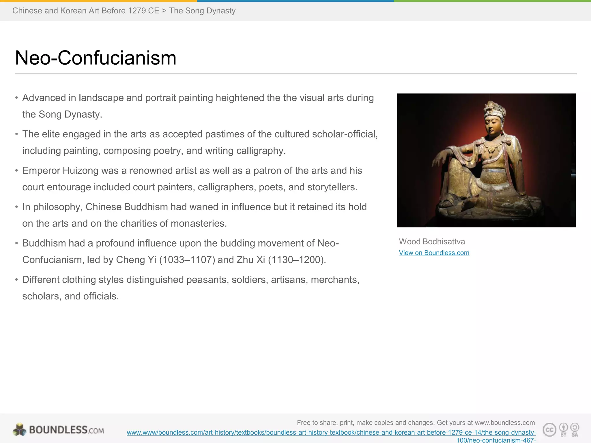 • Advanced in landscape and portrait painting heightened the the visual arts during
the Song Dynasty.
• The elite engaged in the arts as accepted pastimes of the cultured scholar-official,
including painting, composing poetry, and writing calligraphy.
• Emperor Huizong was a renowned artist as well as a patron of the arts and his
court entourage included court painters, calligraphers, poets, and storytellers.
• In philosophy, Chinese Buddhism had waned in influence but it retained its hold
on the arts and on the charities of monasteries.
• Buddhism had a profound influence upon the budding movement of Neo-
Confucianism, led by Cheng Yi (1033–1107) and Zhu Xi (1130–1200).
• Different clothing styles distinguished peasants, soldiers, artisans, merchants,
scholars, and officials.
Neo-Confucianism
Free to share, print, make copies and changes. Get yours at www.boundless.com
www.www/boundless.com/art-history/textbooks/boundless-art-history-textbook/chinese-and-korean-art-before-1279-ce-14/the-song-dynasty-
100/neo-confucianism-467-
Wood Bodhisattva
View on Boundless.com
Chinese and Korean Art Before 1279 CE > The Song Dynasty
 