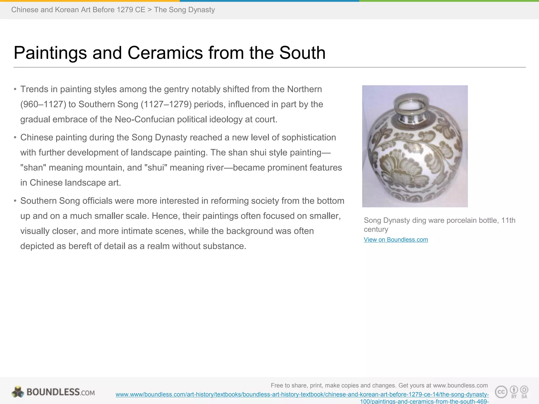 • Trends in painting styles among the gentry notably shifted from the Northern
(960–1127) to Southern Song (1127–1279) periods, influenced in part by the
gradual embrace of the Neo-Confucian political ideology at court.
• Chinese painting during the Song Dynasty reached a new level of sophistication
with further development of landscape painting. The shan shui style painting—
"shan" meaning mountain, and "shui" meaning river—became prominent features
in Chinese landscape art.
• Southern Song officials were more interested in reforming society from the bottom
up and on a much smaller scale. Hence, their paintings often focused on smaller,
visually closer, and more intimate scenes, while the background was often
depicted as bereft of detail as a realm without substance.
Paintings and Ceramics from the South
Free to share, print, make copies and changes. Get yours at www.boundless.com
www.www/boundless.com/art-history/textbooks/boundless-art-history-textbook/chinese-and-korean-art-before-1279-ce-14/the-song-dynasty-
100/paintings-and-ceramics-from-the-south-469-
Song Dynasty ding ware porcelain bottle, 11th
century
View on Boundless.com
Chinese and Korean Art Before 1279 CE > The Song Dynasty
 