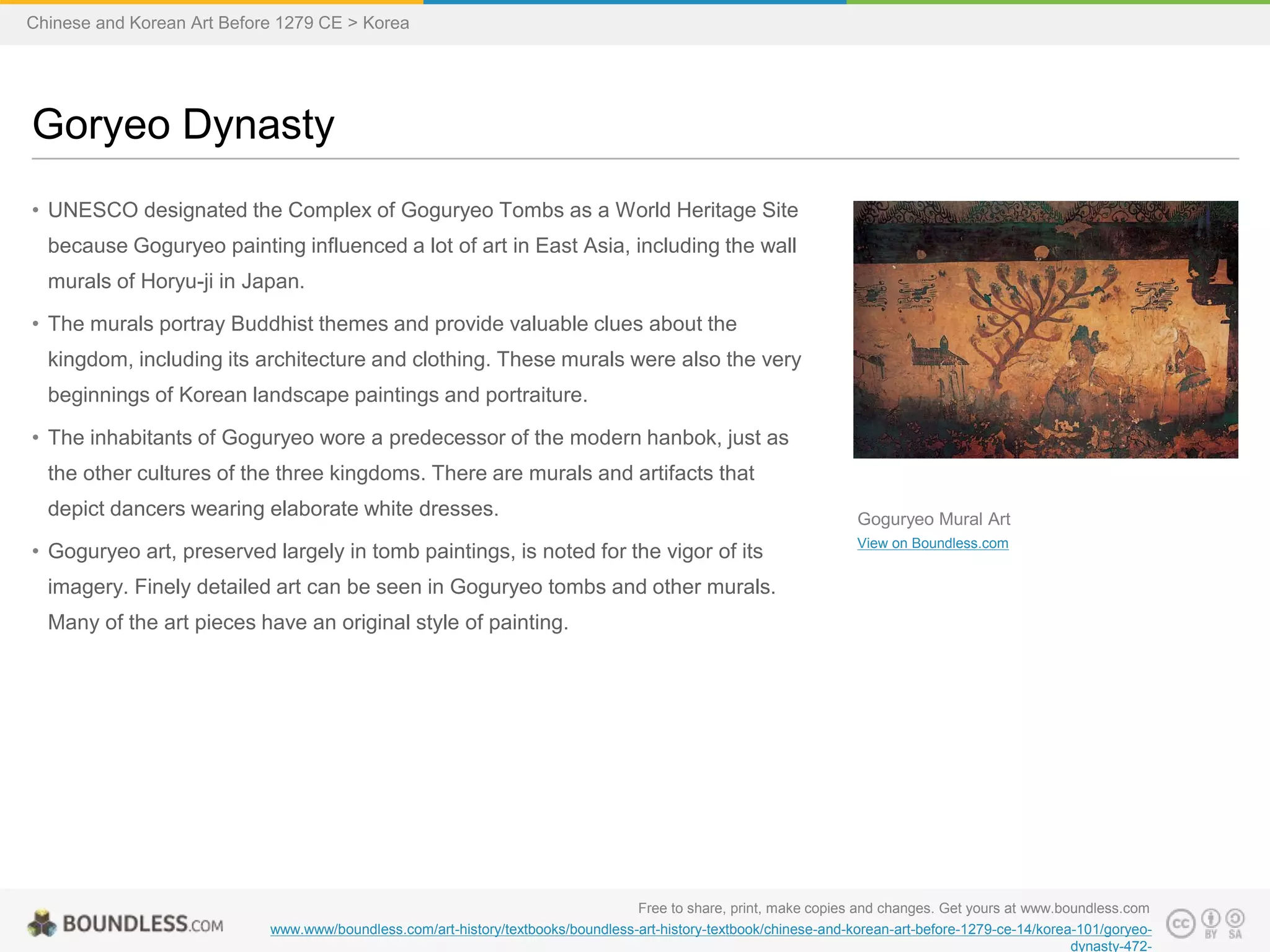 • UNESCO designated the Complex of Goguryeo Tombs as a World Heritage Site
because Goguryeo painting influenced a lot of art in East Asia, including the wall
murals of Horyu-ji in Japan.
• The murals portray Buddhist themes and provide valuable clues about the
kingdom, including its architecture and clothing. These murals were also the very
beginnings of Korean landscape paintings and portraiture.
• The inhabitants of Goguryeo wore a predecessor of the modern hanbok, just as
the other cultures of the three kingdoms. There are murals and artifacts that
depict dancers wearing elaborate white dresses.
• Goguryeo art, preserved largely in tomb paintings, is noted for the vigor of its
imagery. Finely detailed art can be seen in Goguryeo tombs and other murals.
Many of the art pieces have an original style of painting.
Goryeo Dynasty
Free to share, print, make copies and changes. Get yours at www.boundless.com
www.www/boundless.com/art-history/textbooks/boundless-art-history-textbook/chinese-and-korean-art-before-1279-ce-14/korea-101/goryeo-
dynasty-472-
Goguryeo Mural Art
View on Boundless.com
Chinese and Korean Art Before 1279 CE > Korea
 