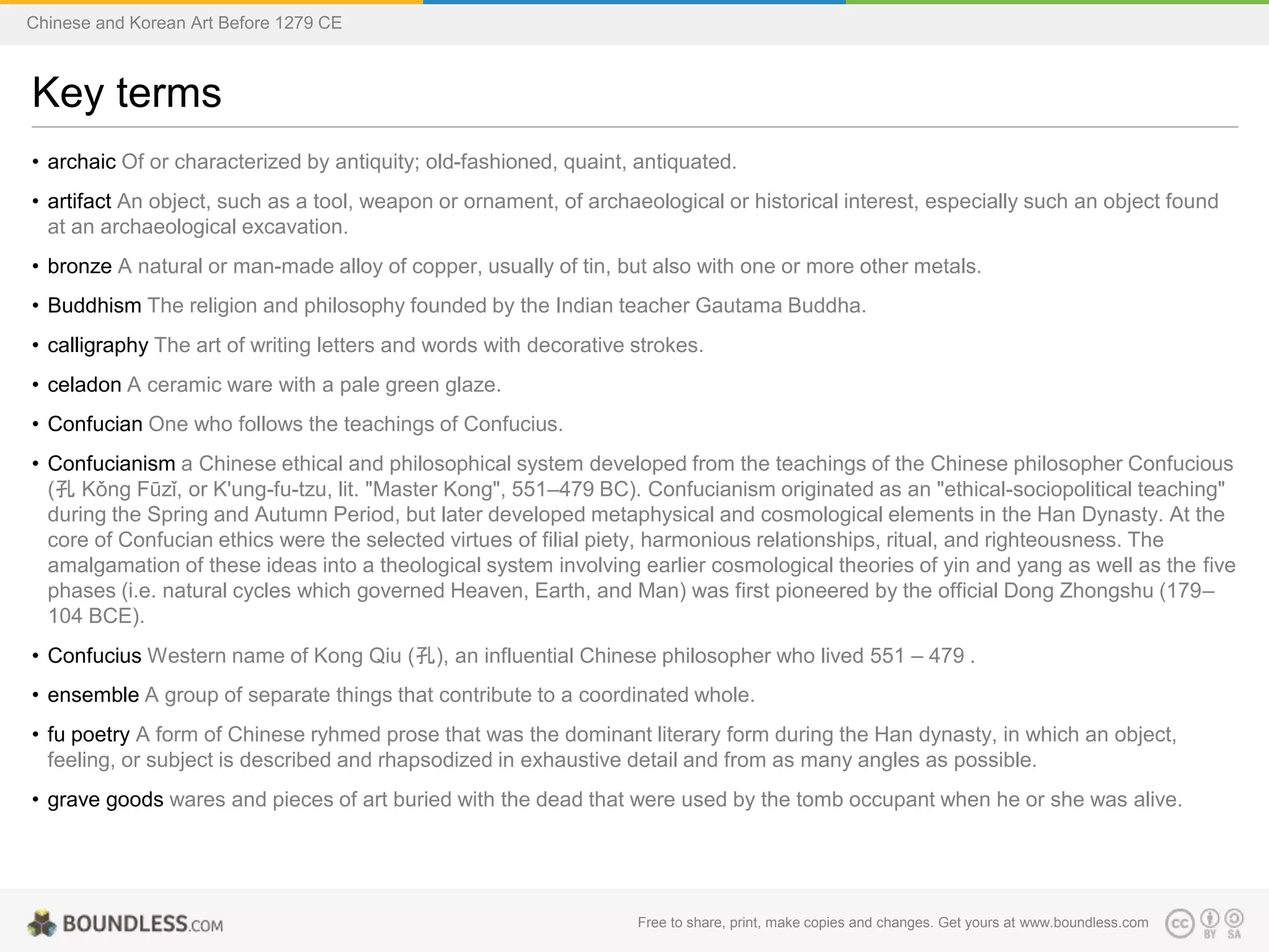 Key terms
• archaic Of or characterized by antiquity; old-fashioned, quaint, antiquated.
• artifact An object, such as a tool, weapon or ornament, of archaeological or historical interest, especially such an object found
at an archaeological excavation.
• bronze A natural or man-made alloy of copper, usually of tin, but also with one or more other metals.
• Buddhism The religion and philosophy founded by the Indian teacher Gautama Buddha.
• calligraphy The art of writing letters and words with decorative strokes.
• celadon A ceramic ware with a pale green glaze.
• Confucian One who follows the teachings of Confucius.
• Confucianism a Chinese ethical and philosophical system developed from the teachings of the Chinese philosopher Confucious
(孔 Kǒng Fūzǐ, or K'ung-fu-tzu, lit. "Master Kong", 551–479 BC). Confucianism originated as an "ethical-sociopolitical teaching"
during the Spring and Autumn Period, but later developed metaphysical and cosmological elements in the Han Dynasty. At the
core of Confucian ethics were the selected virtues of filial piety, harmonious relationships, ritual, and righteousness. The
amalgamation of these ideas into a theological system involving earlier cosmological theories of yin and yang as well as the five
phases (i.e. natural cycles which governed Heaven, Earth, and Man) was first pioneered by the official Dong Zhongshu (179–
104 BCE).
• Confucius Western name of Kong Qiu (孔), an influential Chinese philosopher who lived 551 – 479 .
• ensemble A group of separate things that contribute to a coordinated whole.
• fu poetry A form of Chinese ryhmed prose that was the dominant literary form during the Han dynasty, in which an object,
feeling, or subject is described and rhapsodized in exhaustive detail and from as many angles as possible.
• grave goods wares and pieces of art buried with the dead that were used by the tomb occupant when he or she was alive.
Free to share, print, make copies and changes. Get yours at www.boundless.com
Chinese and Korean Art Before 1279 CE
 