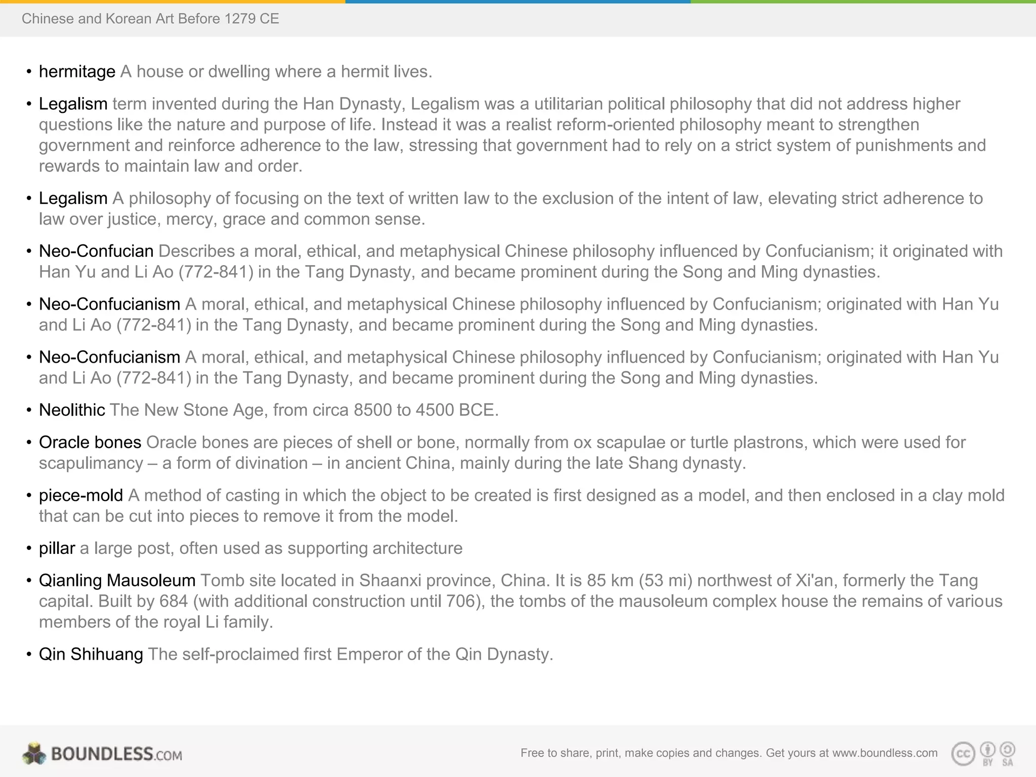 • hermitage A house or dwelling where a hermit lives.
• Legalism term invented during the Han Dynasty, Legalism was a utilitarian political philosophy that did not address higher
questions like the nature and purpose of life. Instead it was a realist reform-oriented philosophy meant to strengthen
government and reinforce adherence to the law, stressing that government had to rely on a strict system of punishments and
rewards to maintain law and order.
• Legalism A philosophy of focusing on the text of written law to the exclusion of the intent of law, elevating strict adherence to
law over justice, mercy, grace and common sense.
• Neo-Confucian Describes a moral, ethical, and metaphysical Chinese philosophy influenced by Confucianism; it originated with
Han Yu and Li Ao (772-841) in the Tang Dynasty, and became prominent during the Song and Ming dynasties.
• Neo-Confucianism A moral, ethical, and metaphysical Chinese philosophy influenced by Confucianism; originated with Han Yu
and Li Ao (772-841) in the Tang Dynasty, and became prominent during the Song and Ming dynasties.
• Neo-Confucianism A moral, ethical, and metaphysical Chinese philosophy influenced by Confucianism; originated with Han Yu
and Li Ao (772-841) in the Tang Dynasty, and became prominent during the Song and Ming dynasties.
• Neolithic The New Stone Age, from circa 8500 to 4500 BCE.
• Oracle bones Oracle bones are pieces of shell or bone, normally from ox scapulae or turtle plastrons, which were used for
scapulimancy – a form of divination – in ancient China, mainly during the late Shang dynasty.
• piece-mold A method of casting in which the object to be created is first designed as a model, and then enclosed in a clay mold
that can be cut into pieces to remove it from the model.
• pillar a large post, often used as supporting architecture
• Qianling Mausoleum Tomb site located in Shaanxi province, China. It is 85 km (53 mi) northwest of Xi'an, formerly the Tang
capital. Built by 684 (with additional construction until 706), the tombs of the mausoleum complex house the remains of various
members of the royal Li family.
• Qin Shihuang The self-proclaimed first Emperor of the Qin Dynasty.
Free to share, print, make copies and changes. Get yours at www.boundless.com
Chinese and Korean Art Before 1279 CE
 