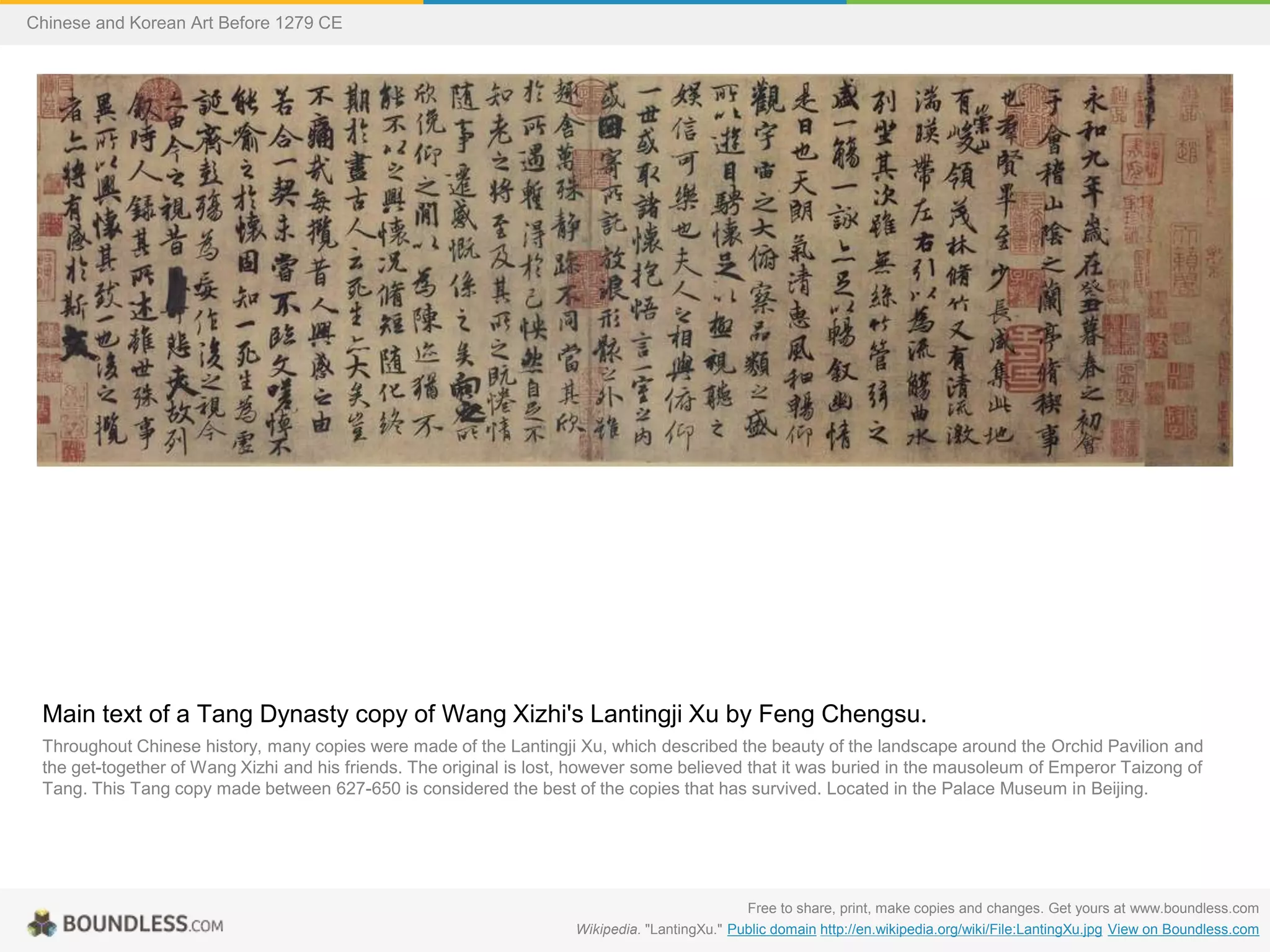 Main text of a Tang Dynasty copy of Wang Xizhi's Lantingji Xu by Feng Chengsu.
Throughout Chinese history, many copies were made of the Lantingji Xu, which described the beauty of the landscape around the Orchid Pavilion and
the get-together of Wang Xizhi and his friends. The original is lost, however some believed that it was buried in the mausoleum of Emperor Taizong of
Tang. This Tang copy made between 627-650 is considered the best of the copies that has survived. Located in the Palace Museum in Beijing.
Free to share, print, make copies and changes. Get yours at www.boundless.com
Wikipedia. "LantingXu." Public domain http://en.wikipedia.org/wiki/File:LantingXu.jpg View on Boundless.com
Chinese and Korean Art Before 1279 CE
 